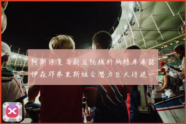 阿斯评皇马新后防线科纳特库库赫伊森邓弗里斯组合潜力巨大待进一步提升