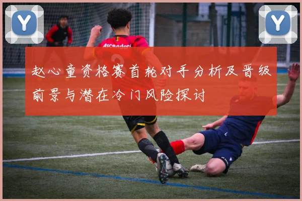 赵心童资格赛首轮对手分析及晋级前景与潜在冷门风险探讨