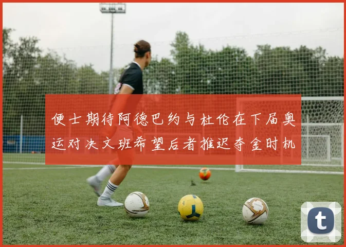 便士期待阿德巴约与杜伦在下届奥运对决文班希望后者推迟夺金时机